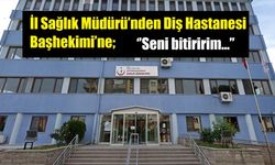 İl Sağlık Müdürü’nden Diş Hastanesi Başhekimi’ne; ‘’Seni bitiririm…’’