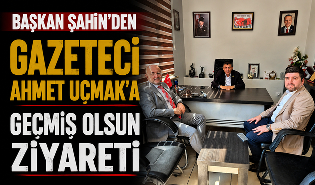 Başkan Şahin’den Gazeteci Ahmet Uçmak’a Geçmiş Olsun Ziyareti