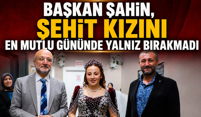 BAŞKAN ŞAHİN, ŞEHİT KIZINI EN MUTLU GÜNÜNDE YALNIZ BIRAKMADI