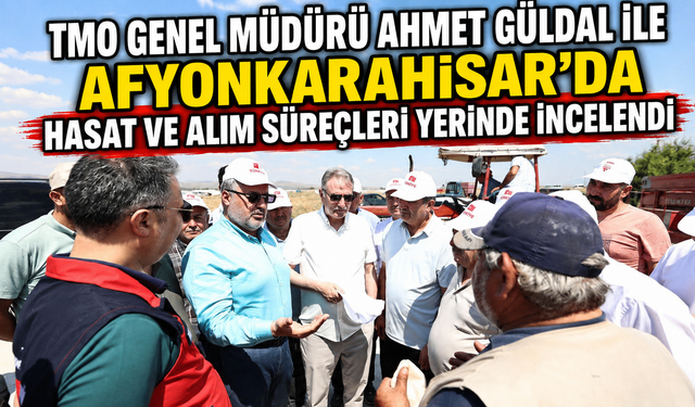 TMO GENEL MÜDÜRÜ AHMET GÜLDAL İLE AFYONKARAHİSAR'DA HASAT VE ALIM SÜREÇLERİ YERİNDE İNCELENDİ