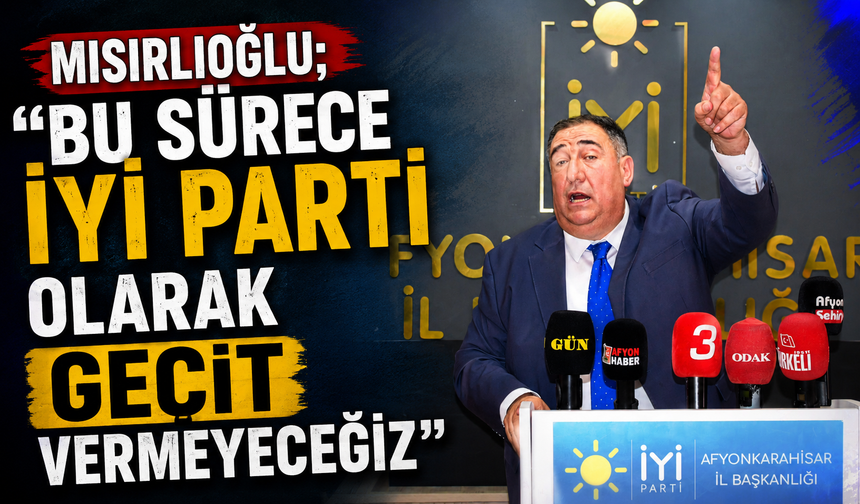 MISIRLIOĞLU; “BU SÜRECE İYİ PARTİ OLARAK GEÇİT VERMEYECEĞİZ”